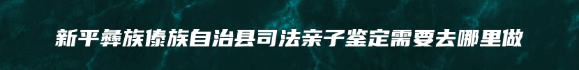 新平彝族傣族自治县司法亲子鉴定需要去哪里做