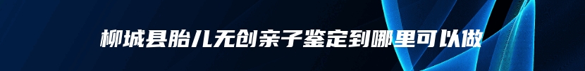 柳城县胎儿无创亲子鉴定到哪里可以做