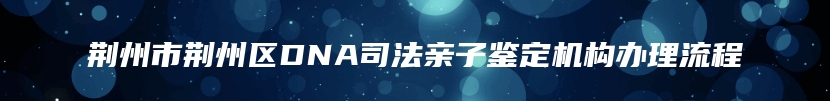 荆州市荆州区DNA司法亲子鉴定机构办理流程
