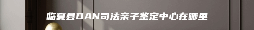 临夏县DAN司法亲子鉴定中心在哪里