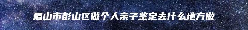 眉山市彭山区做个人亲子鉴定去什么地方做