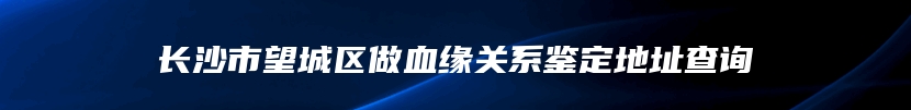 长沙市望城区做血缘关系鉴定地址查询