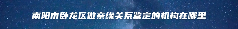 南阳市卧龙区做亲缘关系鉴定的机构在哪里