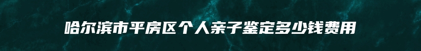 哈尔滨市平房区个人亲子鉴定多少钱费用