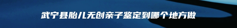 武宁县胎儿无创亲子鉴定到哪个地方做