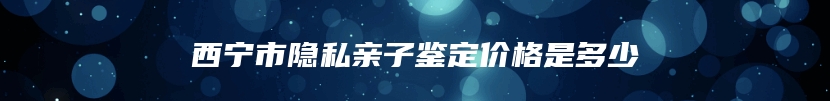 西宁市隐私亲子鉴定价格是多少