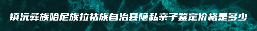 镇沅彝族哈尼族拉祜族自治县隐私亲子鉴定价格是多少