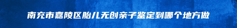 南充市嘉陵区胎儿无创亲子鉴定到哪个地方做