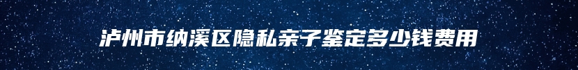 泸州市纳溪区隐私亲子鉴定多少钱费用