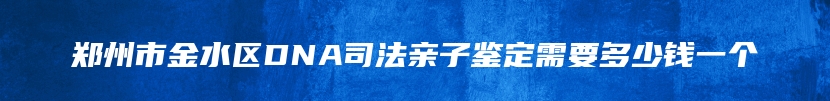 郑州市金水区DNA司法亲子鉴定需要多少钱一个