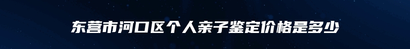 东营市河口区个人亲子鉴定价格是多少