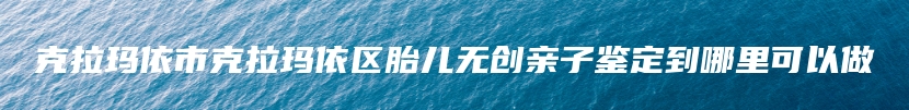 克拉玛依市克拉玛依区胎儿无创亲子鉴定到哪里可以做