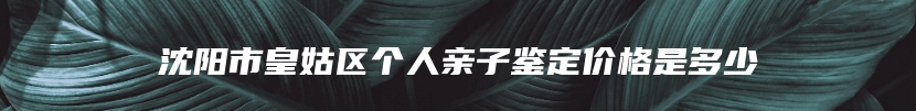 沈阳市皇姑区个人亲子鉴定价格是多少