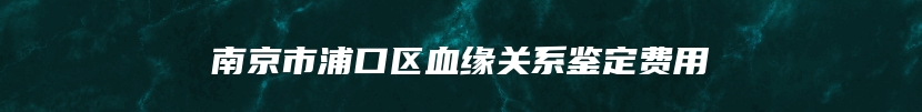 南京市浦口区血缘关系鉴定费用