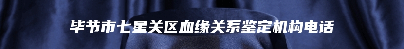 毕节市七星关区血缘关系鉴定机构电话