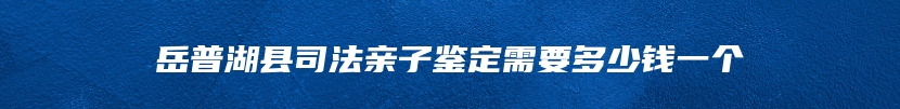 岳普湖县司法亲子鉴定需要多少钱一个