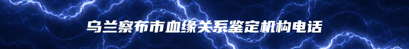 乌兰察布市血缘关系鉴定机构电话