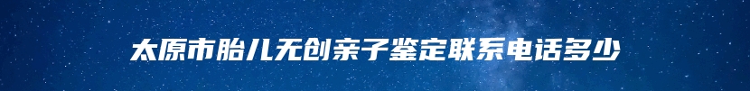 太原市胎儿无创亲子鉴定联系电话多少