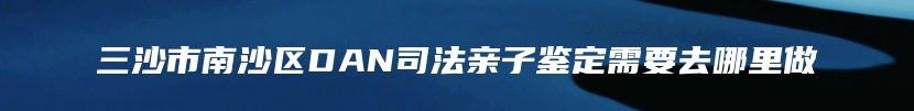 三沙市南沙区DAN司法亲子鉴定需要去哪里做