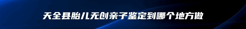 天全县胎儿无创亲子鉴定到哪个地方做