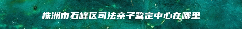 株洲市石峰区司法亲子鉴定中心在哪里