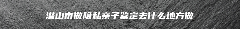 潜山市做隐私亲子鉴定去什么地方做