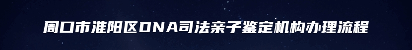 周口市淮阳区DNA司法亲子鉴定机构办理流程