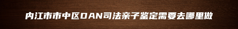 内江市市中区DAN司法亲子鉴定需要去哪里做