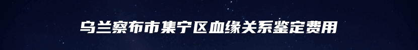 乌兰察布市集宁区血缘关系鉴定费用