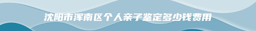 沈阳市浑南区个人亲子鉴定多少钱费用