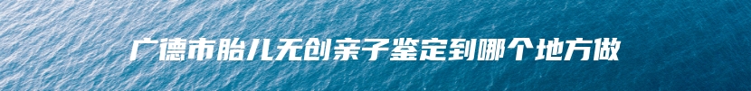 广德市胎儿无创亲子鉴定到哪个地方做