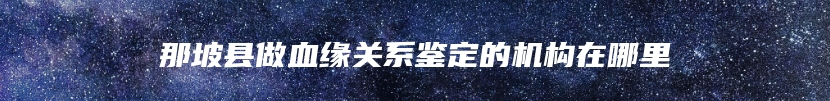 那坡县做血缘关系鉴定的机构在哪里