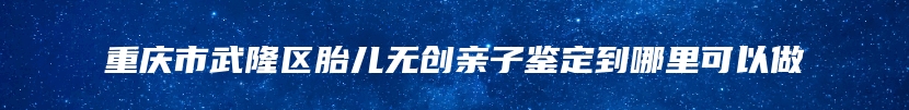 重庆市武隆区胎儿无创亲子鉴定到哪里可以做