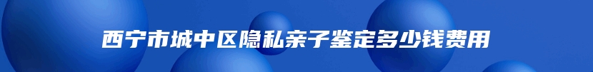 西宁市城中区隐私亲子鉴定多少钱费用