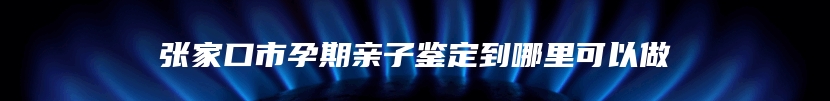 张家口市孕期亲子鉴定到哪里可以做