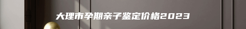大理市孕期亲子鉴定价格2023