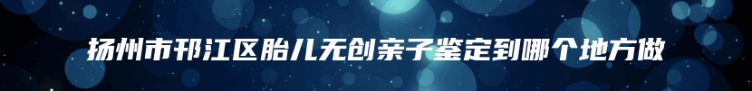 扬州市邗江区胎儿无创亲子鉴定到哪个地方做