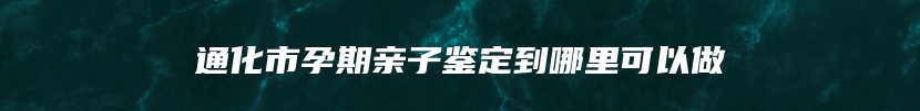 通化市孕期亲子鉴定到哪里可以做