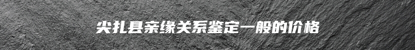 尖扎县亲缘关系鉴定一般的价格