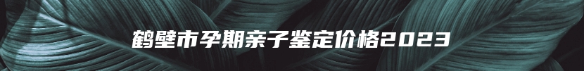 鹤壁市孕期亲子鉴定价格2023