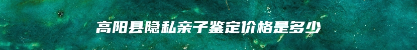 高阳县隐私亲子鉴定价格是多少