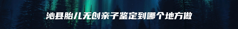 沁县胎儿无创亲子鉴定到哪个地方做