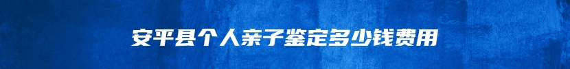 安平县个人亲子鉴定多少钱费用