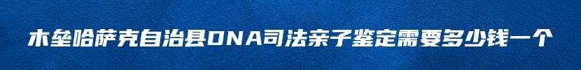 木垒哈萨克自治县DNA司法亲子鉴定需要多少钱一个