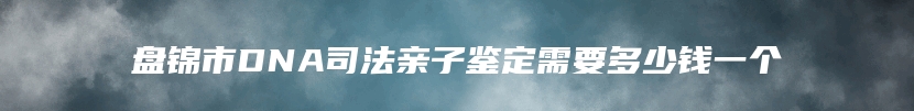 盘锦市DNA司法亲子鉴定需要多少钱一个