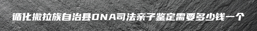 循化撒拉族自治县DNA司法亲子鉴定需要多少钱一个