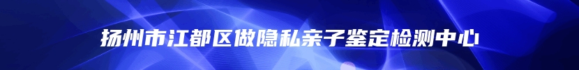 扬州市江都区做隐私亲子鉴定检测中心