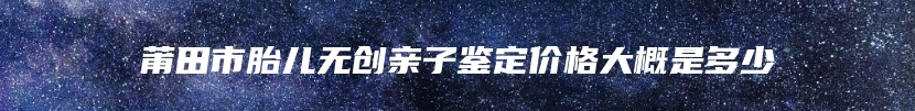 莆田市胎儿无创亲子鉴定价格大概是多少