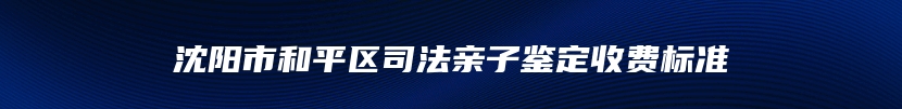 沈阳市和平区司法亲子鉴定收费标准