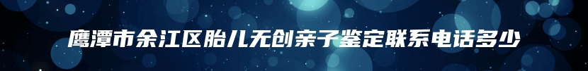 鹰潭市余江区胎儿无创亲子鉴定联系电话多少